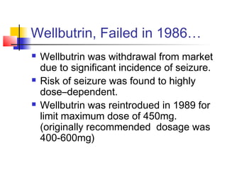 Wellbutrin, Failed in 1986…
 Wellbutrin was withdrawal from market
due to significant incidence of seizure.
 Risk of seizure was found to highly
dose–dependent.
 Wellbutrin was reintrodued in 1989 for
limit maximum dose of 450mg.
(originally recommended dosage was
400-600mg)
 