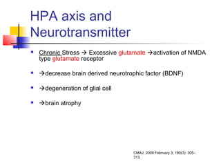 HPA axis and
Neurotransmitter
 Chronic Stress  Excessive glutamate activation of NMDA
type glutamate receptor
 decrease brain derived neurotrophic factor (BDNF)
 degeneration of glial cell
 brain atrophy
CMAJ. 2009 February 3; 180(3): 305–
313.
 