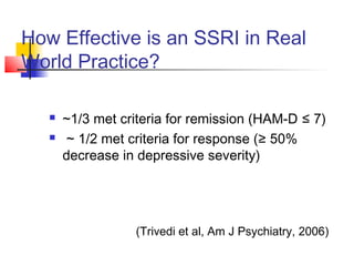 How Effective is an SSRI in Real
World Practice?
 ~1/3 met criteria for remission (HAM-D ≤ 7)
 ~ 1/2 met criteria for response (≥ 50%
decrease in depressive severity)
(Trivedi et al, Am J Psychiatry, 2006)
 