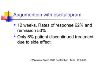 Augumention with escitalopram
 12 weeks, Rates of response 62% and
remission 50%
 Only 6% patient discontinued treatment
due to side effect.
J Psychiatr Pract. 2008 September ; 14(5): 271–280.
 