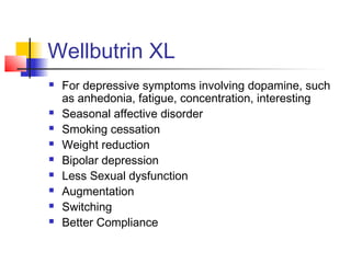 Wellbutrin XL
 For depressive symptoms involving dopamine, such
as anhedonia, fatigue, concentration, interesting
 Seasonal affective disorder
 Smoking cessation
 Weight reduction
 Bipolar depression
 Less Sexual dysfunction
 Augmentation
 Switching
 Better Compliance
 