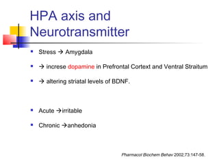 HPA axis and
Neurotransmitter
 Stress  Amygdala
  increse dopamine in Prefrontal Cortext and Ventral Straitum
  altering striatal levels of BDNF.
 Acute irritable
 Chronic anhedonia
Pharmacol Biochem Behav 2002;73:147-58.
 
