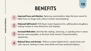 BENEFITS
1
Improved Focus and Attention: Reducing overstimulation helps the brain rewire for
better focus on longer tasks without constant reward-seeking.
2
Enhanced Self-Control: With fewer instant dopamine hits, self-discipline strengthens,
making it easier to resist distractions and impulses.
3
Increased Motivation: Activities like reading, exercising, or spending time in nature
become more enjoyable, as the brain finds reward in lower-stimulation
experiences.
4
Reduced Stress and Anxiety: Without constant digital stimuli, mental clarity and
calm improve, leading to lower stress levels and more emotional balance.
Health
and
Wellness 10
 