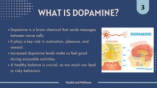 Health and Wellness
WHAT IS DOPAMINE?
3
Dopamine is a brain chemical that sends messages
between nerve cells.
It plays a key role in motivation, pleasure, and
reward.
Increased dopamine levels make us feel good
during enjoyable activities.
A healthy balance is crucial, as too much can lead
to risky behaviors.
 