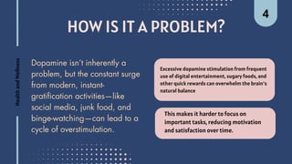 HOW IS IT A PROBLEM?
Excessive dopamine stimulation from frequent
use of digital entertainment, sugary foods, and
other quick rewards can overwhelm the brain’s
natural balance
Dopamine isn’t inherently a
problem, but the constant surge
from modern, instant-
gratification activities—like
social media, junk food, and
binge-watching—can lead to a
cycle of overstimulation.
This makes it harder to focus on
important tasks, reducing motivation
and satisfaction over time.
Health
and
Wellness 4
 