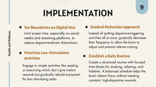 IMPLEMENTATION
Set Boundaries on Digital Use:
Limit screen time, especially on social
media and streaming platforms, to
reduce dopamine-driven distractions.
Health
and
Wellness
Prioritize Low-Stimulation
Activities
Engage in simple activities like reading
or exercising which don’t give instant
rewards but gradually rebuild enjoyment
for less stimulating tasks.
Gradual Reduction Approach
Instead of quitting dopamine-triggering
activities all at once, gradually decrease
their frequency to allow the brain to
adjust and prevent intense craving
Establish a Daily Routine
Create a structured routine with focused
time blocks for studying, relaxing, and
hobbies. A balanced schedule helps the
brain relearn focus without needing
constant, high-dopamine rewards.
9
 