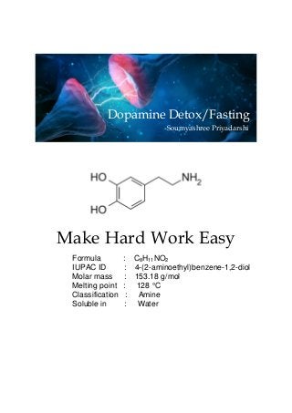 Make Hard Work Easy
Formula : C8H11NO2
IUPAC ID : 4-(2-aminoethyl)benzene-1,2-diol
Molar mass : 153.18 g/mol
Melting point : 128 °C
Classification : Amine
Soluble in : Water
Dopamine Detox/Fasting
-Soumyashree Priyadarshi
 