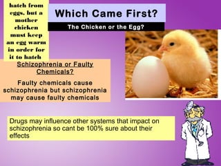 hatch from
 eggs, but a   Which Came First?
    mother
   chicken         The Chicken or the Egg?
 must keep
an egg warm
in order for
 it to hatch
    Schizophrenia or Faulty
           Chemicals?
    Faulty chemicals cause
schizophrenia but schizophrenia
  may cause faulty chemicals


 Drugs may influence other systems that impact on
 schizophrenia so cant be 100% sure about their
 effects
 
