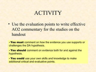 ACTIVITY
• Use the evaluation points to write effective
  AO2 commentary for the studies on the
  handout
• You must comment on how the evidence you use supports or
challenges the DA hypothesis.
• You should comment on evidence both for and against the
hypothesis.
• You could use your own skills and knowledge to make
additional critical and evaluative points.
 