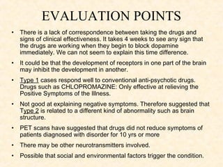 EVALUATION POINTS
•   There is a lack of correspondence between taking the drugs and
    signs of clinical effectiveness. It takes 4 weeks to see any sign that
    the drugs are working when they begin to block dopamine
    immediately. We can not seem to explain this time difference.
•   It could be that the development of receptors in one part of the brain
    may inhibit the development in another.
•   Type 1 cases respond well to conventional anti-psychotic drugs.
    Drugs such as CHLOPROMAZINE: Only effective at relieving the
    Positive Symptoms of the Illness.
•   Not good at explaining negative symptoms. Therefore suggested that
    Type 2 is related to a different kind of abnormality such as brain
    structure.
•   PET scans have suggested that drugs did not reduce symptoms of
    patients diagnosed with disorder for 10 yrs or more
•   There may be other neurotransmitters involved.
•   Possible that social and environmental factors trigger the condition.
 