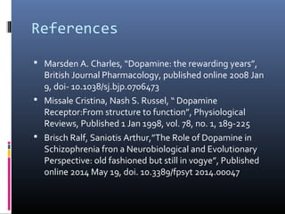 References
 Marsden A. Charles, “Dopamine: the rewarding years”,
British Journal Pharmacology, published online 2008 Jan
9, doi- 10.1038/sj.bjp.0706473
 Missale Cristina, Nash S. Russel, “ Dopamine
Receptor:From structure to function”, Physiological
Reviews, Published 1 Jan 1998, vol. 78, no. 1, 189-225
 Brisch Ralf, Saniotis Arthur,”The Role of Dopamine in
Schizophrenia fron a Neurobiological and Evolutionary
Perspective: old fashioned but still in vogye”, Published
online 2014 May 19, doi. 10.3389/fpsyt 2014.00047
 