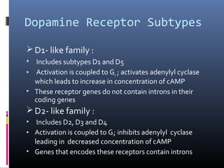 Dopamine Receptor Subtypes
 D1- like family :
• Includes subtypes D1 and D5
• Activation is coupled to Gs ; activates adenylyl cyclase
which leads to increase in concentration of cAMP
• These receptor genes do not contain introns in their
coding genes
 D2- like family :
• Includes D2, D3 and D4
• Activation is coupled to Gi; inhibits adenylyl cyclase
leading in decreased concentration of cAMP
• Genes that encodes these receptors contain introns
 