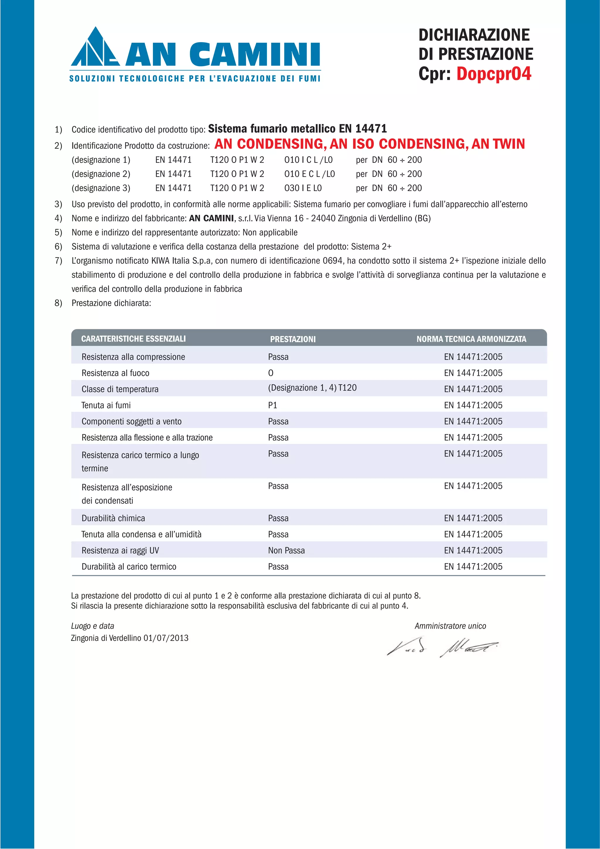 1) Codice identificativo del prodotto tipo: Sistema fumario metallico EN 14471
2) Identificazione Prodotto da costruzione: AN CONDENSING, AN ISO CONDENSING, AN TWIN
(designazione 1) EN 14471 T120 O P1 W 2 O10 I C L /L0 per DN 60 ÷ 200
(designazione 2) EN 14471 T120 O P1 W 2 O10 E C L /L0 per DN 60 ÷ 200
(designazione 3) EN 14471 T120 O P1 W 2 O30 I E L0 per DN 60 ÷ 200
3) Uso previsto del prodotto, in conformità alle norme applicabili: Sistema fumario per convogliare i fumi dall’apparecchio all’esterno
4) Nome e indirizzo del fabbricante: AN CAMINI, s.r.l. Via Vienna 16 - 24040 Zingonia di Verdellino (BG)
5) Nome e indirizzo del rappresentante autorizzato: Non applicabile
6) Sistema di valutazione e verifica della costanza della prestazione del prodotto: Sistema 2+
7) L’organismo notificato KIWA Italia S.p.a, con numero di identificazione 0694, ha condotto sotto il sistema 2+ l’ispezione iniziale dello
stabilimento di produzione e del controllo della produzione in fabbrica e svolge l’attività di sorveglianza continua per la valutazione e
verifica del controllo della produzione in fabbrica
8) Prestazione dichiarata:
CARATTERISTICHE ESSENZIALI PRESTAZIONI NORMA TECNICA ARMONIZZATA
Resistenza alla compressione
Resistenza al fuoco
Classe di temperatura
Tenuta ai fumi
Componenti soggetti a vento
Resistenza alla flessione e alla trazione
Resistenza carico termico a lungo
termine
Resistenza all’esposizione
dei condensati
Durabilità chimica
Tenuta alla condensa e all’umidità
Resistenza ai raggi UV
Durabilità al carico termico
EN 14471:2005
EN 14471:2005
EN 14471:2005
EN 14471:2005
EN 14471:2005
EN 14471:2005
EN 14471:2005
EN 14471:2005
EN 14471:2005
EN 14471:2005
EN 14471:2005
EN 14471:2005
Passa
O
(Designazione 1, 4) T120
P1
Passa
Passa
Passa
Passa
Passa
Passa
Non Passa
Passa
La prestazione del prodotto di cui al punto 1 e 2 è conforme alla prestazione dichiarata di cui al punto 8.
Si rilascia la presente dichiarazione sotto la responsabilità esclusiva del fabbricante di cui al punto 4.
Luogo e data Amministratore unico
Zingonia di Verdellino 01/07/2013
DICHIARAZIONE
DI PRESTAZIONE
Cpr: Dopcpr04
 