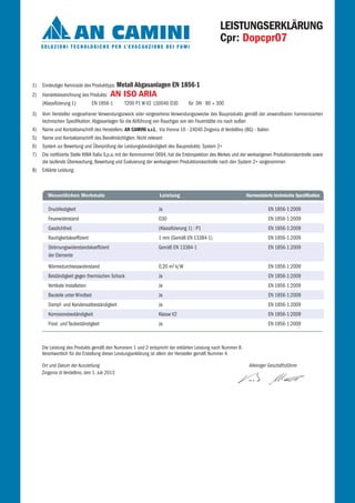 1) Eindeutiger Kenncode des Produkttyps: Metall Abgasanlagen EN 1856-1
2) Handelsbezeichnung des Produkts: AN ISO ARIA
(Klassifizierung 1) EN 1856-1 T200 P1 W V2 L50040 O30 für DN 80 ÷ 300
3) Vom Hersteller vorgesehener Verwendungszweck oder vorgesehene Verwendungszwecke des Bauprodukts gemäß der anwendbaren harmonisierten
technischen Spezifikation: Abgasanlagen für die Abführung von Rauchgas von der Feuerstätte ins nach außen
4) Name und Kontaktanschrift des Herstellers: AN CAMINI s.r.l., Via Vienna 16 - 24040 Zingonia di Verdellino (BG) - Italien
5) Name und Kontaktanschrift des Bevollmächtigten: Nicht relevant
6) System zur Bewertung und Überprüfung der Leistungsbeständigkeit des Bauprodukts: System 2+
7) Die notifizierte Stelle KIWA Italia S.p.a, mit der Kennnummer 0694, hat die Erstinspektion des Werkes und der werkseigenen Produktionskontrolle sowie
die laufende Überwachung, Bewertung und Evaluierung der werkseigenen Produktionskontrolle nach den System 2+ vorgenommen
8) Erklärte Leistung:
Die Leistung des Produkts gemäß den Nummern 1 und 2 entspricht der erklärten Leistung nach Nummer 8.
Verantwortlich für die Erstellung dieser Leistungserklärung ist allein der Hersteller gemäß Nummer 4.
Ort und Datum der Ausstellung Alleiniger Geschäftsführer
Zingonia di Verdellino, den 1. Juli 2013
Druckfestigkeit
Feuerwiderstand
Gasdichtheit
Rauhigkeitskoeffizient
Strömungswiderstandskoeffizient
der Elemente
Wärmedurchlasswiderstand
Beständigkeit gegen thermischen Schock
Vertikale Installation
Bauteile unter Windlast
Dampf- und Kondensatbeständigkeit
Korrosionsbeständigkeit
Frost- und Taubeständigkeit
EN 1856-1:2009
EN 1856-1:2009
EN 1856-1:2009
EN 1856-1:2009
EN 1856-1:2009
EN 1856-1:2009
EN 1856-1:2009
EN 1856-1:2009
EN 1856-1:2009
EN 1856-1:2009
EN 1856-1:2009
EN 1856-1:2009
Ja
O30
(Klassifizierung 1) : P1
1 mm (Gemäß EN 13384-1)
Gemäß EN 13384-1
0,20 m2 k/W
Ja
Ja
Ja
Ja
Klasse V2
Ja
LEISTUNGSERKLÄRUNG
Cpr: Dopcpr07
Wesentlichen Merkmale Leistung Harmonisierte technische Spezifikation
 