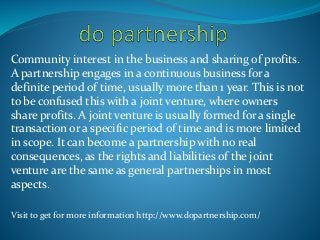 Community interest in the business and sharing of profits.
A partnership engages in a continuous business for a
definite period of time, usually more than 1 year. This is not
to be confused this with a joint venture, where owners
share profits. A joint venture is usually formed for a single
transaction or a specific period of time and is more limited
in scope. It can become a partnership with no real
consequences, as the rights and liabilities of the joint
venture are the same as general partnerships in most
aspects.
Visit to get for more information http://www.dopartnership.com/
 