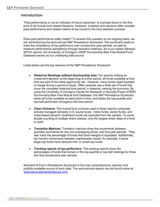 S&P Persistence Scorecard

          Introduction
            “Past performance is not an indicator of future outcomes” is a phrase found in the fine
            print of all mutual fund related literature. However, investors and advisors alike consider
            past performance and related metrics to be crucial to the fund selection process.


            Does past performance really matter? To answer this question on an ongoing basis, we
            are reintroducing the semi-annual S&P Persistence Scorecard. The scorecard seeks to
            track the consistency of top performers over consecutive year periods, as well as
            measure performance persistence through transition matrices. As in our widely followed
            SPIVA reports, the University of Chicago’s CRSP Survivorship Bias Free Mutual Fund
            Database serves as our underlying data source.


            Listed below are the key features of the S&P Persistence Scorecard:


                   Historical Rankings without Survivorship bias: For anyone making an
                    investment decision at the beginning of a time period, all funds available at that
                    time are part of the initial opportunity set. However, many funds might liquidate
                    or merge during a period of study. Often analysts use a finite set of funds that
                    cover the complete historical time period, in essence, ranking the survivors. By
                    using the University of Chicago’s Center for Research in Security Prices (CRSP)
                    Survivorship Bias Free Mutual fund Database, the S&P Persistence Scorecard
                    ranks all funds available at each point in time, and tracks the top-quartile and
                    top-half performers throughout the time period.

                   Clean Universe: The mutual fund universe used in these reports comprises
                    actively managed domestic U.S. equity funds. Index funds, sector funds, and
                    index-based dynamic (bull/bear) funds are excluded from the sample. To avoid
                    double counting of multiple share classes, only the largest share class of a fund
                    is used.

                   Transition Matrices: Transition matrices show the movements between
                    quartiles and halves for two non-overlapping three- and five-year periods. They
                    also track the percentage of funds that have merged or liquidated. Additionally,
                    we monitor movements between capitalization levels; for example, if some
                    large-cap funds have become mid- or small-cap funds.

                   Tracking reports of top performers: The tracking reports show the
                    percentages of funds that remain in the top-quartile or top-half rankings for three
                    and five-consecutive year periods.


            Standard & Poor’s Persistence Scorecard is the only comprehensive, periodic and
            publicly available source of such data. The semi-annual reports can be found online at
            www.spiva.standardandpoors.com .
            U                                   U




 S&P INDICES | Research Insights
 