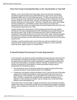 S&P Persistence Scorecard


          Very Few Funds Consistently Stay in the Top-Quartile or Top-Half

            Reports 1 and 2, found at the end of this paper, show very few funds managing to
            consistently repeat top-half or top-quartile performance. Over the five years ending
            September 2009, only 15 (4.27%) large-cap funds, 7 (3.98%) mid-cap funds, and 21
            (9.13%) small-cap funds maintained a top-half ranking over five consecutive 12-month
            periods. No large- or mid-cap funds, and only one small-cap fund, maintained a top-
            quartile ranking over the same period. While low in absolute terms, these percentages
            are best understood in a probabilistic context. If fund returns are random and
            independent of prior returns, one would expect the top-half repeat rate to be 6.25% and
            the top-quartile repeat rate to be 0.39%.
            Looking at longer term performance, 24.32% of large-cap funds with a top-quartile
            ranking over five years ending September 2004 maintained a top-quartile ranking over
            the next five years. Only 16.39% of mid-cap funds and 27.06% of small-cap funds
            maintained a top-quartile performance over the same period. Again, these percentages
            should be put in context of random expectations. If one were to pick a fund randomly,
            the chance of choosing a fund that will occupy the top-quartile during the next five years
            would be 25%.
            Therefore, using the past five years’ annual returns as well as cumulative five-year
            historical returns to find futures winners is roughly equivalent to, and for cases like
            small-cap funds, slightly superior to, rolling the dice.




          Is Quartile Based Screening for Funds Appropriate?


            In this scorecard, we reference random expectations because they set a benchmark for
            the usefulness of screening funds based on past returns. The fact that in many cases
            the repeat rates are higher than random expectations suggests that past performance
            should not be dismissed as completely irrelevant. However, we believe the common
            practice of screening for funds based on current top-quartile rankings may be
            inappropriate for the following reasons:
               The low absolute counts of repeat top performers suggest that past performance
                cannot be the sole or most important criteria in fund selection.
               Furthermore, the transition matrices of Report 3 and 4, found at the end of the paper,
                suggest that a healthy percentage of current top-quartile funds come from prior
                period second or third quartiles. This is illustrated in the charts found on the next
                page. Therefore, advisors and consultants who use granular rankings such as
                quartiles, or even quintiles and deciles, may be missing out on funds that should
                belong to their initial selection set.
            There does seem to be some logic in deeply scrutinizing or even screening out bottom-
            quartile funds. Many of the bottom quartile funds are subsequently merged or liquidated.
            Clearly, asset management companies do not want to have laggards in their advertised
            line-ups.




 S&P INDICES | Research Insights
 