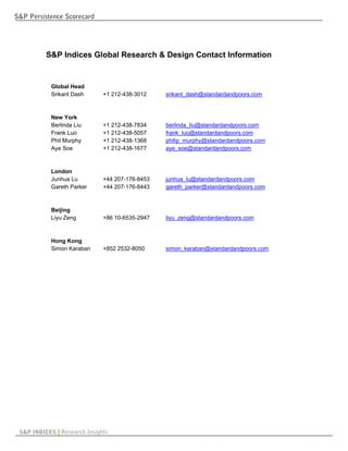 S&P Persistence Scorecard




          S&P Indices Global Research & Design Contact Information


            Global Head
            Srikant Dash      +1 212-438-3012    srikant_dash@standardandpoors.com



            New York
            Berlinda Liu      +1 212-438-7834    berlinda_liu@standardandpoors.com
            Frank Luo         +1 212-438-5057    frank_luo@standardandpoors.com
            Phil Murphy       +1 212-438-1368    philip_murphy@standardandpoors.com
            Aye Soe           +1 212-438-1677    aye_soe@standardandpoors.com



            London
            Junhua Lu         +44 207-176-8453   junhua_lu@standardandpoors.com
            Gareth Parker     +44 207-176-8443   gareth_parker@standardandpoors.com



            Beijing
            Liyu Zeng         +86 10-6535-2947   liyu_zeng@standardandpoors.com



            Hong Kong
            Simon Karaban     +852 2532-8050     simon_karaban@standardandpoors.com




 S&P INDICES | Research Insights
 