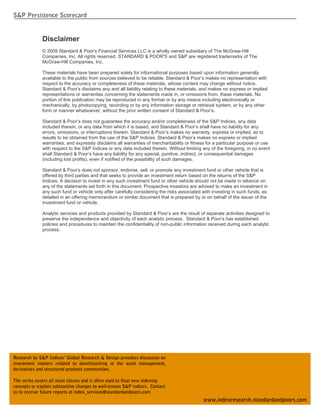 S&P Persistence Scorecard


              Disclaimer
              © 2009 Standard & Poor's Financial Services LLC is a wholly owned subsidiary of The McGraw-Hill
              Companies, Inc. All rights reserved. STANDARD & POOR'S and S&P are registered trademarks of The
              McGraw-Hill Companies, Inc.

              These materials have been prepared solely for informational purposes based upon information generally
              available to the public from sources believed to be reliable. Standard & Poor’s makes no representation with
              respect to the accuracy or completeness of these materials, whose content may change without notice.
              Standard & Poor’s disclaims any and all liability relating to these materials, and makes no express or implied
              representations or warranties concerning the statements made in, or omissions from, these materials. No
              portion of this publication may be reproduced in any format or by any means including electronically or
              mechanically, by photocopying, recording or by any information storage or retrieval system, or by any other
              form or manner whatsoever, without the prior written consent of Standard & Poor’s.

              Standard & Poor’s does not guarantee the accuracy and/or completeness of the S&P Indices, any data
              included therein, or any data from which it is based, and Standard & Poor’s shall have no liability for any
              errors, omissions, or interruptions therein. Standard & Poor’s makes no warranty, express or implied, as to
              results to be obtained from the use of the S&P Indices. Standard & Poor’s makes no express or implied
              warranties, and expressly disclaims all warranties of merchantability or fitness for a particular purpose or use
              with respect to the S&P Indices or any data included therein. Without limiting any of the foregoing, in no event
              shall Standard & Poor’s have any liability for any special, punitive, indirect, or consequential damages
              (including lost profits), even if notified of the possibility of such damages.

              Standard & Poor’s does not sponsor, endorse, sell, or promote any investment fund or other vehicle that is
              offered by third parties and that seeks to provide an investment return based on the returns of the S&P
              Indices. A decision to invest in any such investment fund or other vehicle should not be made in reliance on
              any of the statements set forth in this document. Prospective investors are advised to make an investment in
              any such fund or vehicle only after carefully considering the risks associated with investing in such funds, as
              detailed in an offering memorandum or similar document that is prepared by or on behalf of the issuer of the
              investment fund or vehicle.

              Analytic services and products provided by Standard & Poor’s are the result of separate activities designed to
              preserve the independence and objectivity of each analytic process. Standard & Poor’s has established
              policies and procedures to maintain the confidentiality of non-public information received during each analytic
              process.




Research by S&P Indices’ Global Research & Design provokes discussion on
investment matters related to benchmarking in the asset management,
derivatives and structured products communities.

The series covers all asset classes and is often used to float new indexing
concepts or explain substantive changes to well-known S&P indices. Contact
us to receive future reports at index_services@standardandpoors.com
  S&P INDICES | Research Insights                                                                                                2
                                                                                             www.indexresearch.standardandpoors.com
 