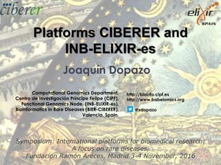 Joaquín Dopazo
Computational Genomics Department,
Centro de Investigación Príncipe Felipe (CIPF),
Functional Genomics Node, (INB-ELIXIR-es),
Bioinformatics in Rare Diseases (BiER-CIBERER),
Valencia, Spain.
Platforms CIBERER and
INB-ELIXIR-es
http://bioinfo.cipf.es
http://www.babelomics.org
@xdopazo
Symposium: International platforms for biomedical research:
A focus on rare diseases,
Fundacion Ramón Areces, Madrid 3-4 November, 2016
 