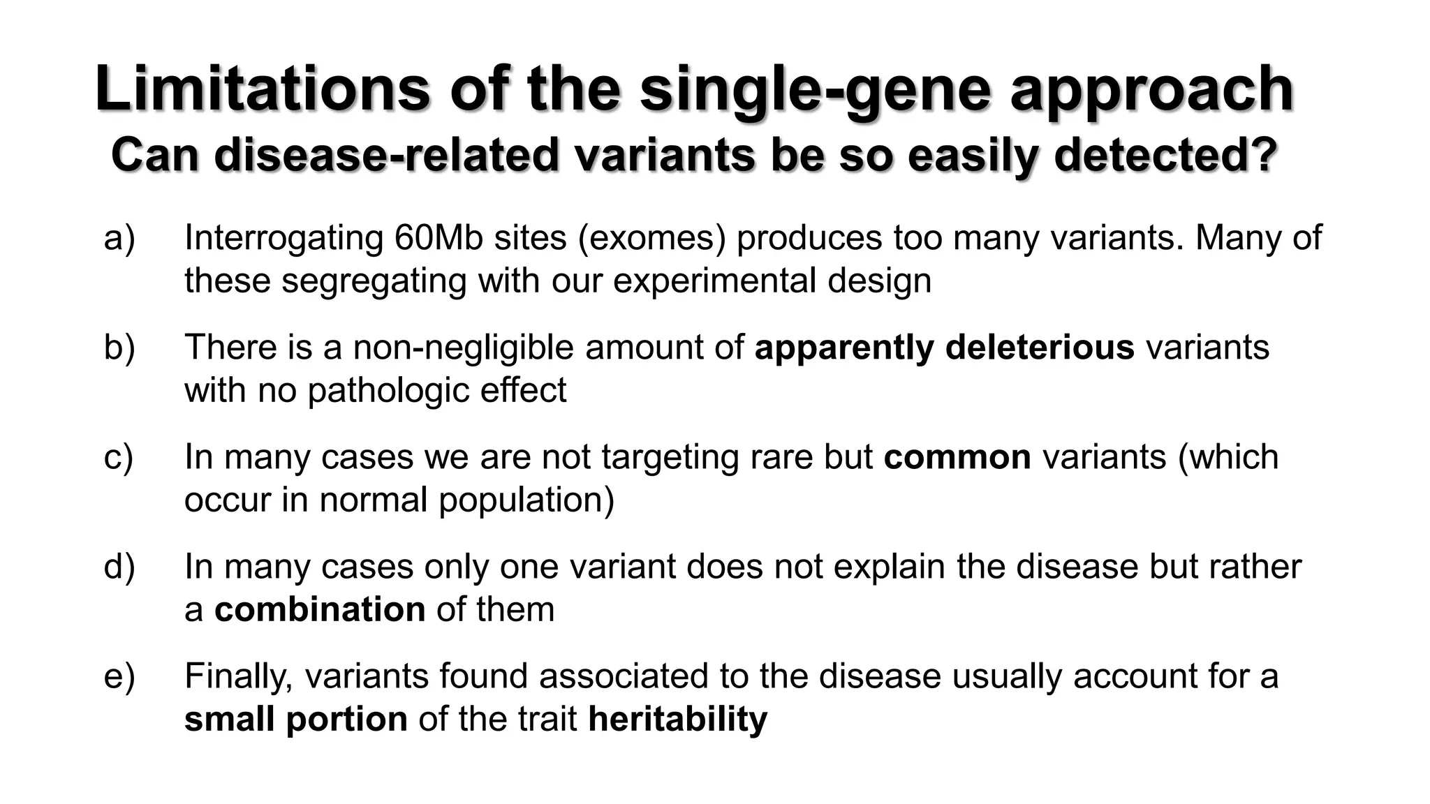 Limitations of the single-gene approach Can disease-related variants be so easily detected? 
a)Interrogating 60Mb sites (exomes) produces too many variants. Many of these segregating with our experimental design 
b)There is a non-negligible amount of apparently deleterious variants with no pathologic effect 
c)In many cases we are not targeting rare but common variants (which occur in normal population) 
d)In many cases only one variant does not explain the disease but rather a combination of them 
e)Finally, variants found associated to the disease usually account for a small portion of the trait heritability  