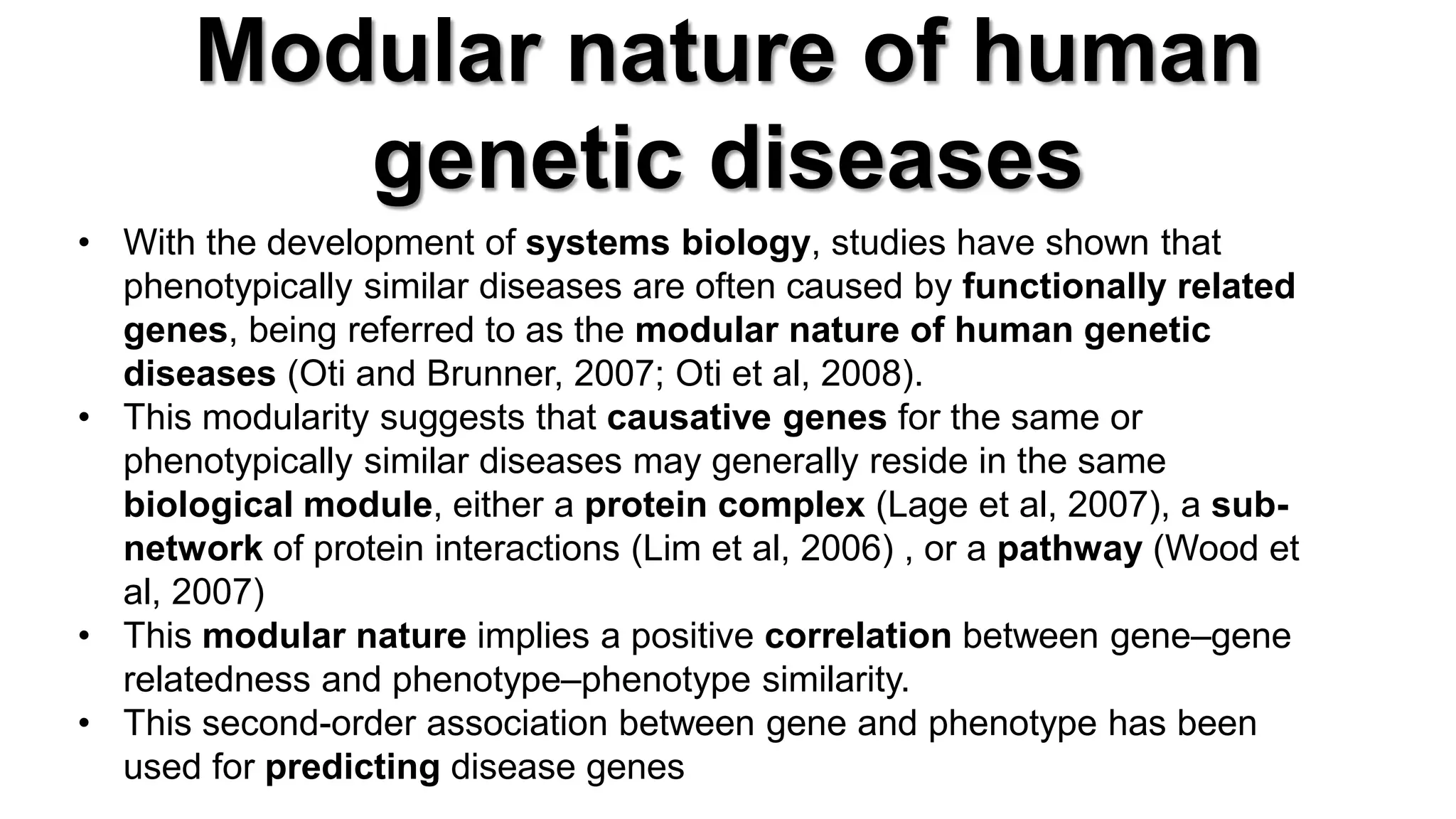 Modular nature of human genetic diseases 
•With the development of systems biology, studies have shown that phenotypically similar diseases are often caused by functionally related genes, being referred to as the modular nature of human genetic diseases (Oti and Brunner, 2007; Oti et al, 2008). 
•This modularity suggests that causative genes for the same or phenotypically similar diseases may generally reside in the same biological module, either a protein complex (Lage et al, 2007), a sub- network of protein interactions (Lim et al, 2006) , or a pathway (Wood et al, 2007) 
•This modular nature implies a positive correlation between gene–gene relatedness and phenotype–phenotype similarity. 
•This second-order association between gene and phenotype has been used for predicting disease genes  
