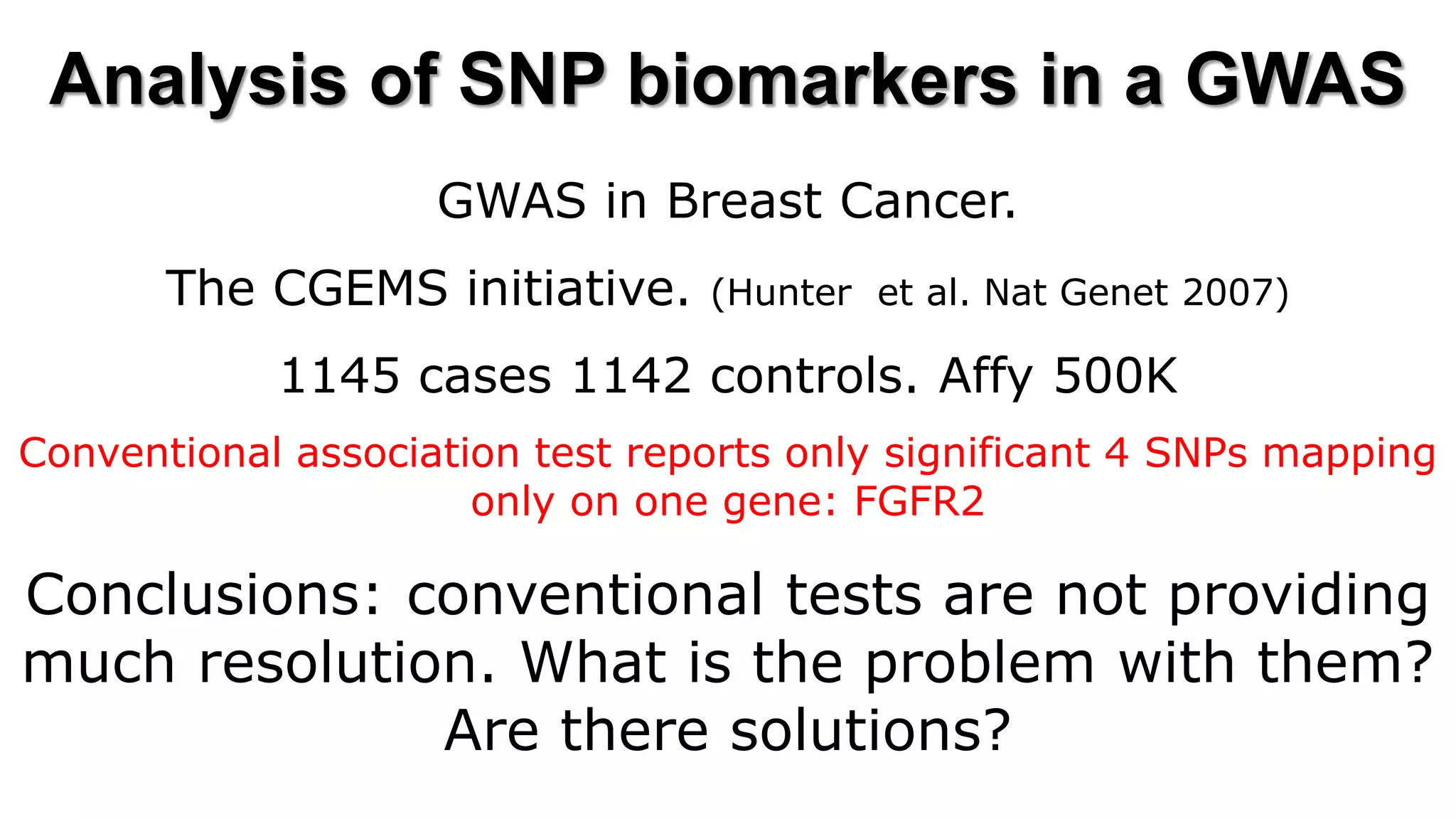 Analysis of SNP biomarkers in a GWAS 
GWAS in Breast Cancer. 
The CGEMS initiative. (Hunter et al. Nat Genet 2007) 
1145 cases 1142 controls. Affy 500K 
Conventional association test reports only significant 4 SNPs mapping only on one gene: FGFR2 
Conclusions: conventional tests are not providing much resolution. What is the problem with them? Are there solutions? 
 