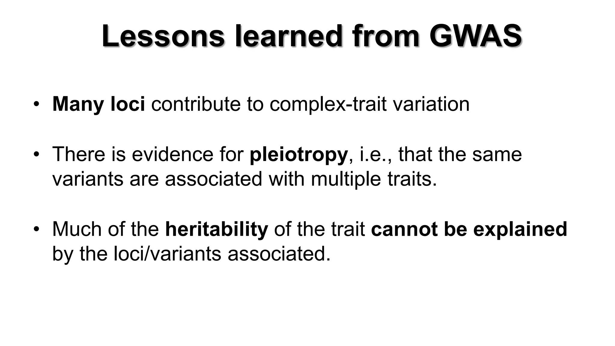 Lessons learned from GWAS 
•Many loci contribute to complex-trait variation 
•There is evidence for pleiotropy, i.e., that the same variants are associated with multiple traits. 
•Much of the heritability of the trait cannot be explained by the loci/variants associated.  
