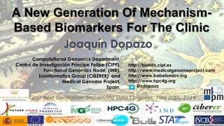 Joaquín Dopazo 
Computational Genomics Department, Centro de Investigación Príncipe Felipe (CIPF), Functional Genomics Node, (INB), Bioinformatics Group (CIBERER) and Medical Genome Project, Spain. 
A New Generation Of Mechanism- Based Biomarkers For The Clinic 
http://bioinfo.cipf.es 
http://www.medicalgenomeproject.com 
http://www.babelomics.org 
http://www.hpc4g.org 
@xdopazo 
2nd Next Generation Sequencing Data Congress, May 20th, 2014  