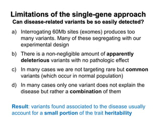 Limitations of the single-gene approach Can disease-related variants be so easily detected? 
a)Interrogating 60Mb sites (exomes) produces too many variants. Many of these segregating with our experimental design 
b)There is a non-negligible amount of apparently deleterious variants with no pathologic effect 
c)In many cases we are not targeting rare but common variants (which occur in normal population) 
d)In many cases only one variant does not explain the disease but rather a combination of them Result: variants found associated to the disease usually account for a small portion of the trait heritability  