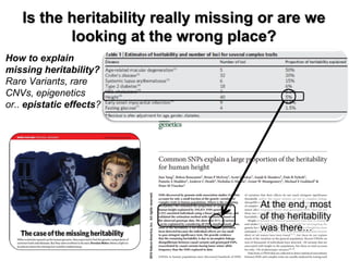 How to explain missing heritability? 
Rare Variants, rare CNVs, epigenetics or.. epistatic effects? 
Is the heritability really missing or are we looking at the wrong place? 
At the end, most of the heritability was there…  