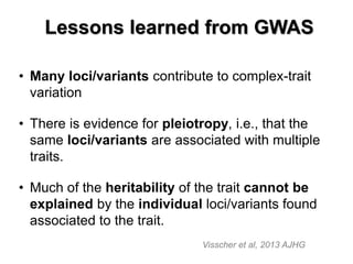 Lessons learned from GWAS 
•Many loci/variants contribute to complex-trait variation 
•There is evidence for pleiotropy, i.e., that the same loci/variants are associated with multiple traits. 
•Much of the heritability of the trait cannot be explained by the individual loci/variants found associated to the trait. 
Visscher et al, 2013 AJHG  