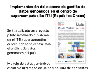 Se ha realizado un proyecto
piloto instalando el sistema
en el IT4I supercomputing
center, donde se centralizará
el análisis de datos
genómicos del país
Manejo de datos genómicos
escalable al tamaño de un país de 10M de habitantes
Implementación del sistema de gestión de
datos genómicos en el centro de
supercomputación IT4I (República Checa)
 