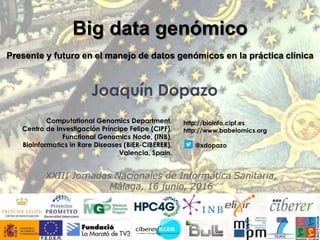 Joaquín Dopazo
Computational Genomics Department,
Centro de Investigación Príncipe Felipe (CIPF),
Functional Genomics Node, (INB),
Bioinformatics in Rare Diseases (BiER-CIBERER),
Valencia, Spain.
Big data genómico
Presente y futuro en el manejo de datos genómicos en la práctica clínica
http://bioinfo.cipf.es
http://www.babelomics.org
@xdopazo
XXIII Jornadas Nacionales de Informática Sanitaria,
Málaga, 16 junio, 2016
 