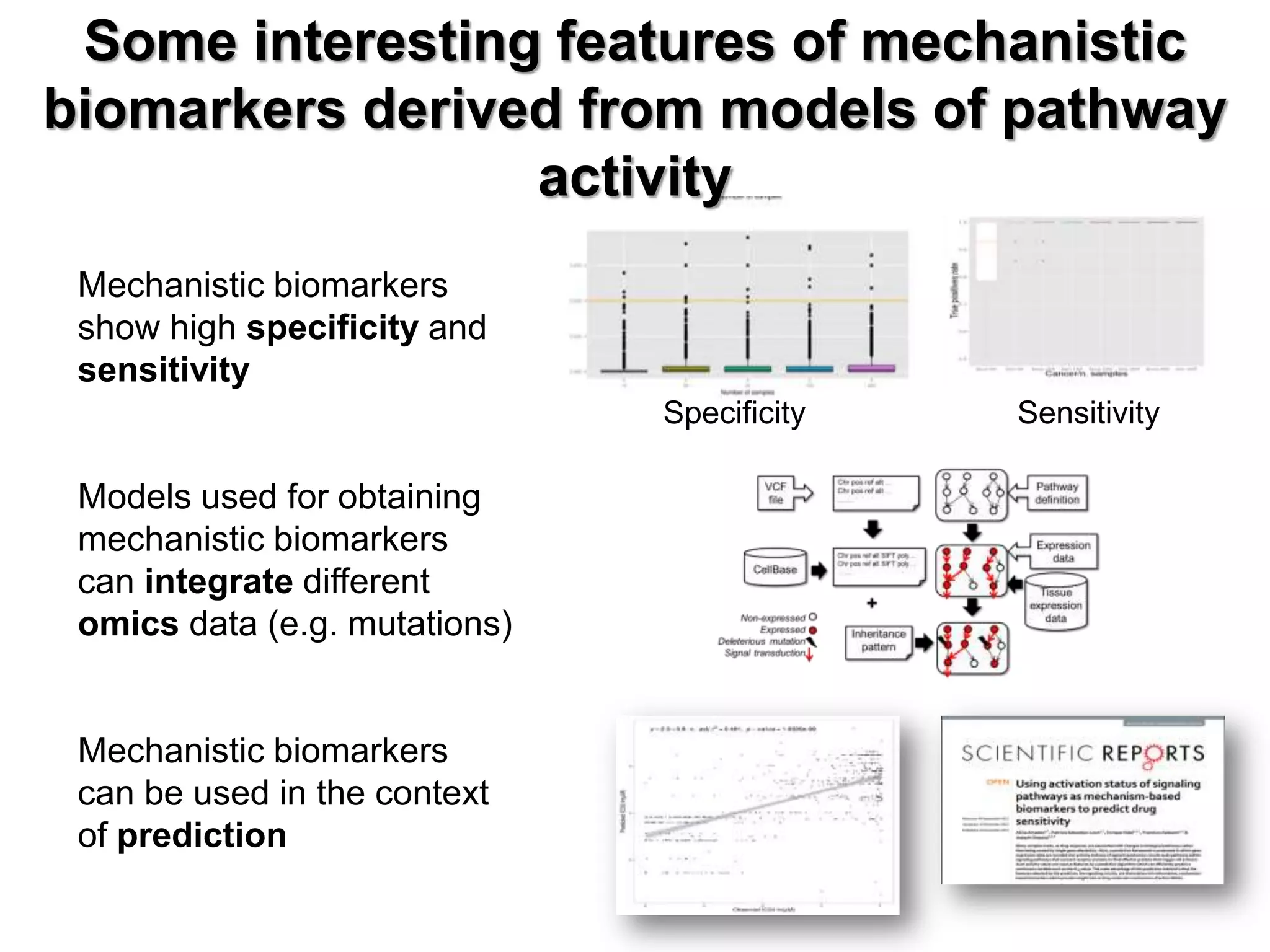 Mechanistic biomarkers
show high specificity and
sensitivity
Models used for obtaining
mechanistic biomarkers
can integrate different
omics data (e.g. mutations)
Mechanistic biomarkers
can be used in the context
of prediction
Specificity Sensitivity
Some interesting features of mechanistic
biomarkers derived from models of pathway
activity
 