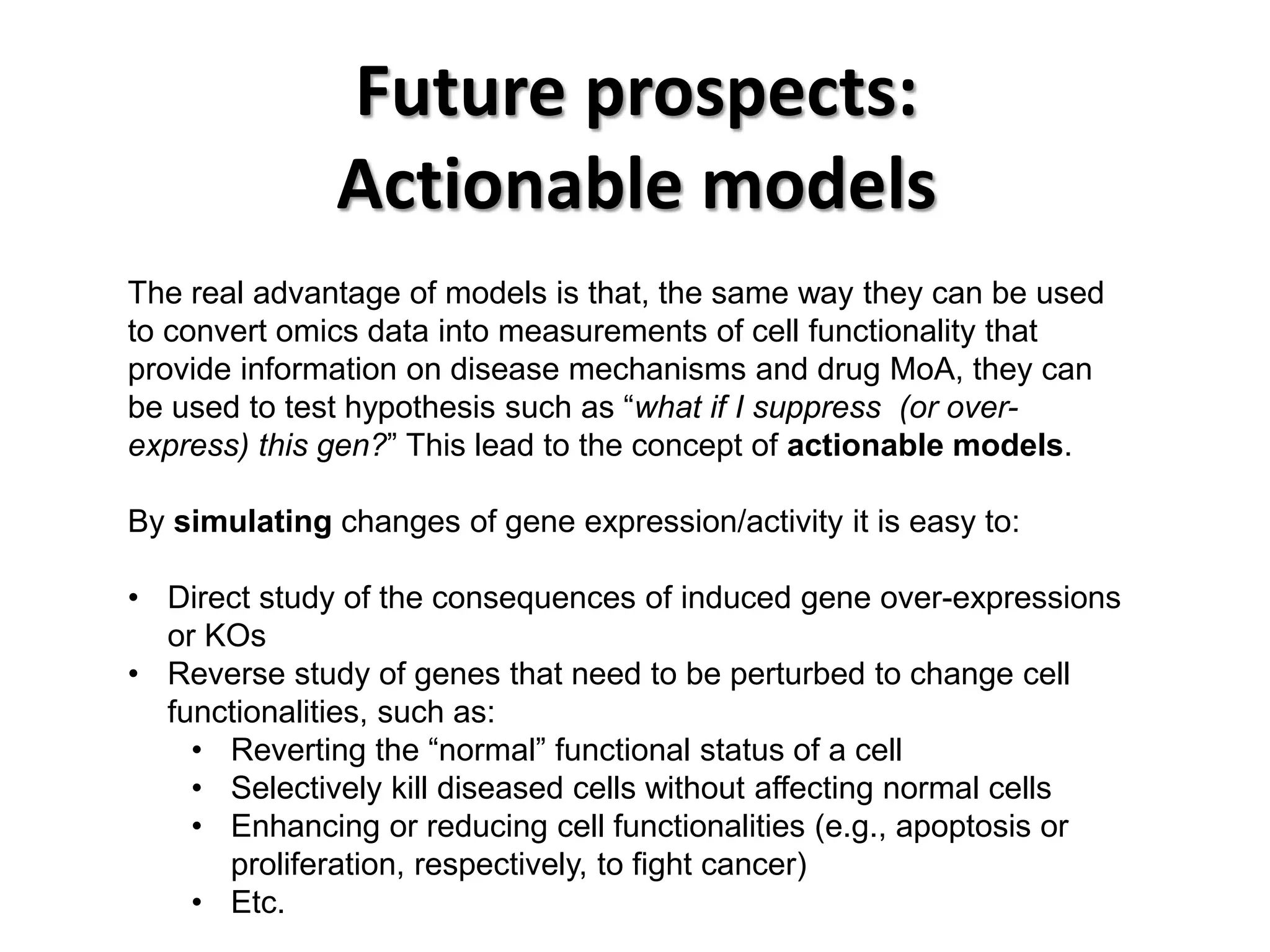 Future prospects:
Actionable models
The real advantage of models is that, the same way they can be used
to convert omics data into measurements of cell functionality that
provide information on disease mechanisms and drug MoA, they can
be used to test hypothesis such as “what if I suppress (or over-
express) this gen?” This lead to the concept of actionable models.
By simulating changes of gene expression/activity it is easy to:
• Direct study of the consequences of induced gene over-expressions
or KOs
• Reverse study of genes that need to be perturbed to change cell
functionalities, such as:
• Reverting the “normal” functional status of a cell
• Selectively kill diseased cells without affecting normal cells
• Enhancing or reducing cell functionalities (e.g., apoptosis or
proliferation, respectively, to fight cancer)
• Etc.
 