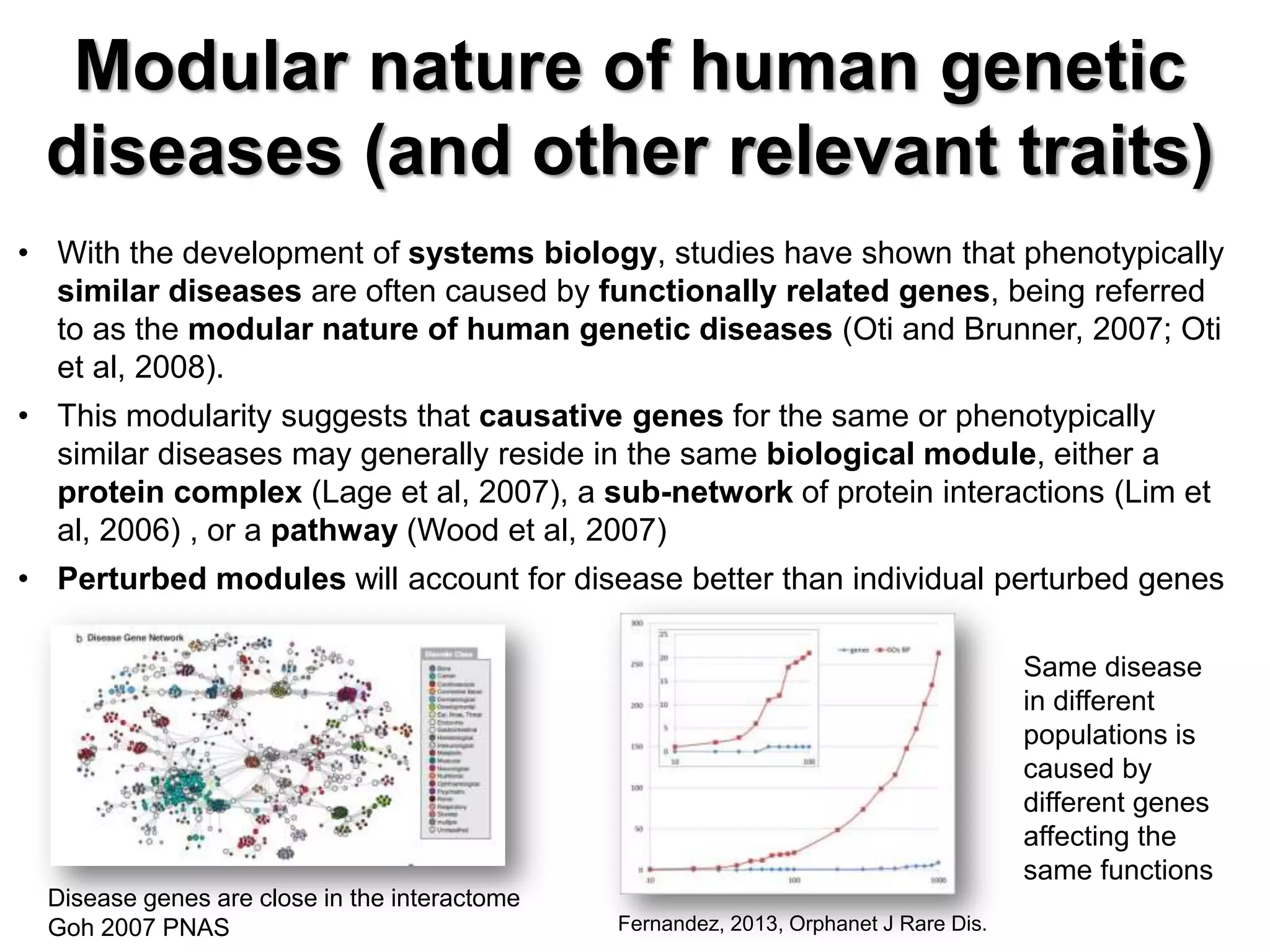 Modular nature of human genetic
diseases (and other relevant traits)
• With the development of systems biology, studies have shown that phenotypically
similar diseases are often caused by functionally related genes, being referred
to as the modular nature of human genetic diseases (Oti and Brunner, 2007; Oti
et al, 2008).
• This modularity suggests that causative genes for the same or phenotypically
similar diseases may generally reside in the same biological module, either a
protein complex (Lage et al, 2007), a sub-network of protein interactions (Lim et
al, 2006) , or a pathway (Wood et al, 2007)
• Perturbed modules will account for disease better than individual perturbed genes
Disease genes are close in the interactome
Goh 2007 PNAS
Same disease
in different
populations is
caused by
different genes
affecting the
same functions
Fernandez, 2013, Orphanet J Rare Dis.
 
