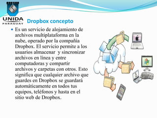 Dropbox concepto
 Es un servicio de alojamiento de
 archivos multiplataforma en la
 nube, operado por la compañía
 Dropbox. El servicio permite a los
 usuarios almacenar y sincronizar
 archivos en línea y entre
 computadoras y compartir
 archivos y carpetas con otros. Esto
 significa que cualquier archivo que
 guardes en Dropbox se guardará
 automáticamente en todos tus
 equipos, teléfonos y hasta en el
 sitio web de Dropbox.
 