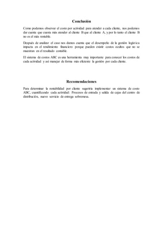 Conclusión
Como podemos observar el costo por actividad para atender a cada cliente, nos podemos
dar cuenta que cuesta más atender al cliente B que al cliente A, y por lo tanto el cliente B
no es el más rentable.
Después de analizar el caso nos damos cuenta que el desempeño de la gestión logística
impacta en el rendimiento financiero porque pueden existir costos ocultos que no se
muestran en el resultado contable.
El sistema de costos ABC es una herramienta muy importante para conocer los costos de
cada actividad y así manejar de forma más eficiente la gestión por cada cliente.
Recomendaciones
Para determinar la rentabilidad por cliente sugeriría implementar un sistema de costo
ABC, cuantificando cada actividad: Procesos de entrada y salida de cajas del centro de
distribución, nuevo servicio de entrega sobremesa.
 