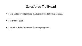 Salesforce TrailHead
• It is a Salesforce learning platform provide by Salesforce.
• It is free of cost.
• It provide Salesforce certification programs.
 