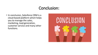 Conclusion:
• In conclusion, Salesforce CRM is a
cloud-based platform which helps
you to manage the sales,
marketing, lead generation,
customer service and many other
functions.
 