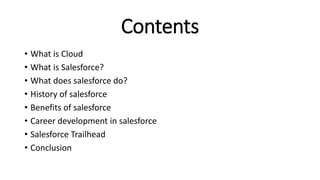 Contents
• What is Cloud
• What is Salesforce?
• What does salesforce do?
• History of salesforce
• Benefits of salesforce
• Career development in salesforce
• Salesforce Trailhead
• Conclusion
 
