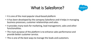 What is Salesforce?
• It is one of the most popular cloud-based platform
• It has been developed by the company Salesforce and it helps in managing
business processes, customer relationships and sales.
• It provides many tools for marketing, lead management, sales and other
functionalities.
• The main purpose of the platform is to enhance sales performance and
provide better customer service.
• This is one of the best ways to manage the leads and customers.
 