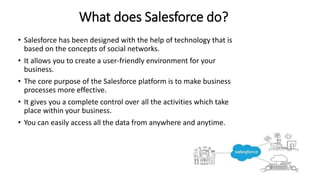 What does Salesforce do?
• Salesforce has been designed with the help of technology that is
based on the concepts of social networks.
• It allows you to create a user-friendly environment for your
business.
• The core purpose of the Salesforce platform is to make business
processes more effective.
• It gives you a complete control over all the activities which take
place within your business.
• You can easily access all the data from anywhere and anytime.
 