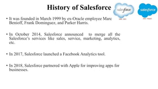 History of Salesforce
• It was founded in March 1999 by ex-Oracle employee Marc
Benioff, Frank Dominguez, and Parker Harris.
• In October 2014, Salesforce announced to merge all the
Salesforce’s services like sales, service, marketing, analytics,
etc.
• In 2017, Salesforce launched a Facebook Analytics tool.
• In 2018, Salesforce partnered with Apple for improving apps for
businesses.
 