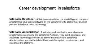 Career development in salesforce
• Salesforce Developer : A Salesforce developer is a special type of computer
programmer who writes software on the Salesforce CRM platform or another
piece of Salesforce cloud technology.
• Salesforce Administrator : A salesforce administrator solves business
problems by customizing the Salesforce Platform. They build, configure, and
automate technology solutions to deliver business value. Salesforce
Administrators work with stakeholders to define system requirements and
customize the platform.
 
