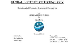 GLOBAL INSTITUTE OF TECHNOLOGY
Department of Computer Science and Engineering
A
SEMINAR PRESENTATION
On
Salesforce
Submitted to:
Mr. Pradeep Jha
Head of Dept.
Presented By:
Student Name: Dopender
Roll No. : 20EGJCS034
Year & sem :3rd year 5th sem
Session: 2022-23
 