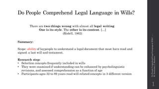 Do People Comprehend Legal Language in Wills?
There are two things wrong with almost all legal writing.
One is its style. The other is its content. […]
(Rodell, 1962)
Summary:
Scope: ability of laypeople to understand a legal document that most have read and
signed: a last will and testament.
Research step:
• Selection concepts frequently included in wills
• They were examined if understanding can be enhanced by psycholinguistic
revisions, and assessed comprehension as a function of age
• Participants ages 32 to 89 years read will-related concepts in 3 different version
1
DoPeopleComprehendLegalLanguageinWills?---
M.Domenico,C.Barbara
 