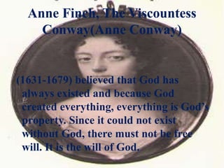 Anne Finch, The Viscountess
Conway(Anne Conway)
(1631-1679) believed that God has
always existed and because God
created everything, everything is God’s
property. Since it could not exist
without God, there must not be free
will. It is the will of God.
 