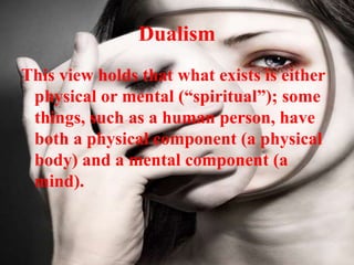 Dualism
This view holds that what exists is either
physical or mental (“spiritual”); some
things, such as a human person, have
both a physical component (a physical
body) and a mental component (a
mind).
 